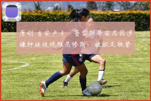 原创 吉安卢卡・普雷斯蒂安尼因涉嫌种族歧视维尼修斯，被欧足联禁赛