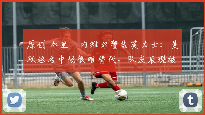 原创 加里・内维尔警告英力士：曼联这名中场很难替代，队友表现被赞 “离谱”