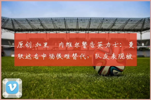 原创 加里・内维尔警告英力士：曼联这名中场很难替代，队友表现被赞 “离谱”