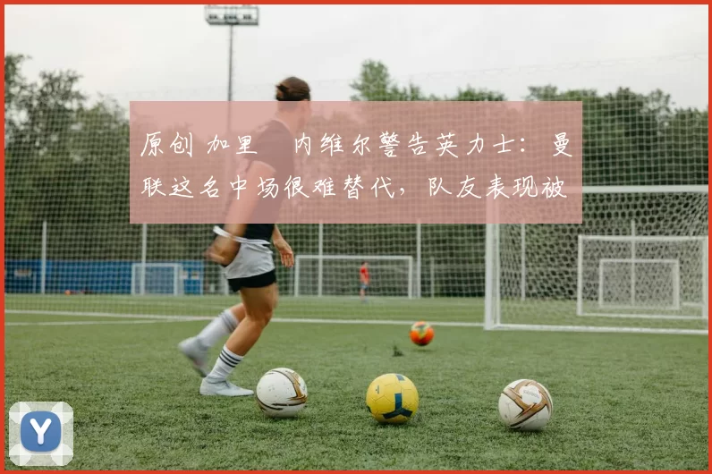 原创 加里・内维尔警告英力士:曼联这名中场很难替代,队友表现被赞 “离谱”