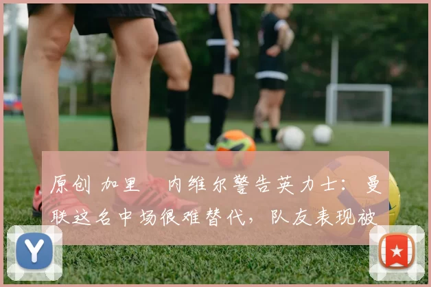 原创 加里・内维尔警告英力士:曼联这名中场很难替代,队友表现被赞 “离谱”