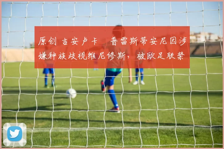 原创 吉安卢卡・普雷斯蒂安尼因涉嫌种族歧视维尼修斯，被欧足联禁赛