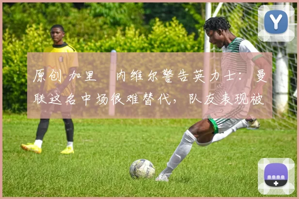 原创 加里・内维尔警告英力士:曼联这名中场很难替代,队友表现被赞 “离谱”