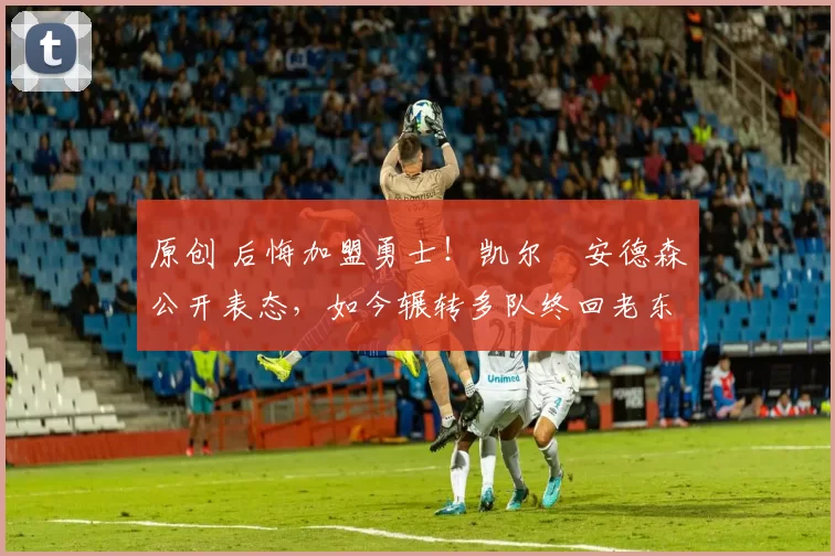 原创 后悔加盟勇士！凯尔・安德森公开表态，如今辗转多队终回老东家