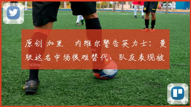 原创 加里・内维尔警告英力士：曼联这名中场很难替代，队友表现被赞 “离谱”