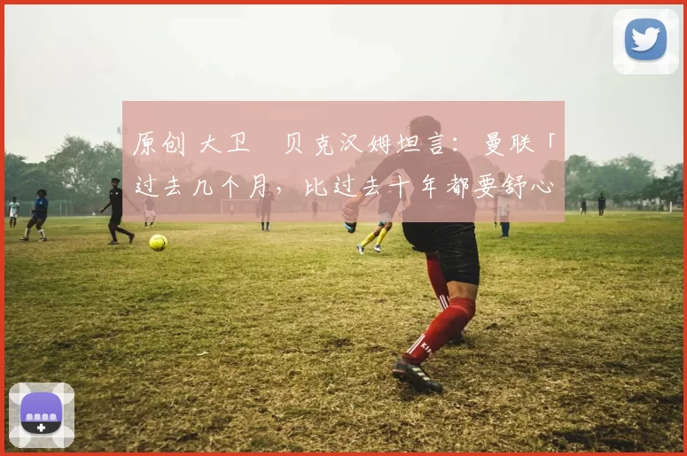 原创 大卫・贝克汉姆坦言：曼联「过去几个月，比过去十年都要舒心」