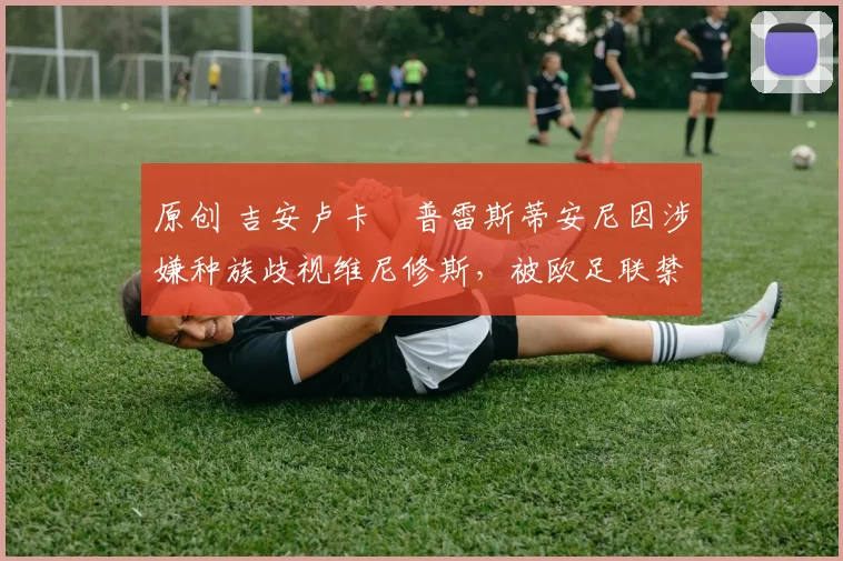 原创 吉安卢卡・普雷斯蒂安尼因涉嫌种族歧视维尼修斯，被欧足联禁赛