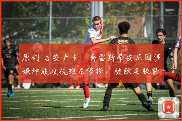 原创 吉安卢卡・普雷斯蒂安尼因涉嫌种族歧视维尼修斯,被欧足联禁赛