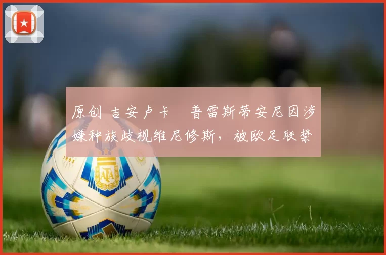 原创 吉安卢卡・普雷斯蒂安尼因涉嫌种族歧视维尼修斯，被欧足联禁赛