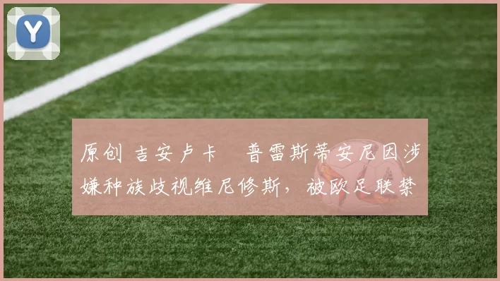 原创 吉安卢卡・普雷斯蒂安尼因涉嫌种族歧视维尼修斯，被欧足联禁赛