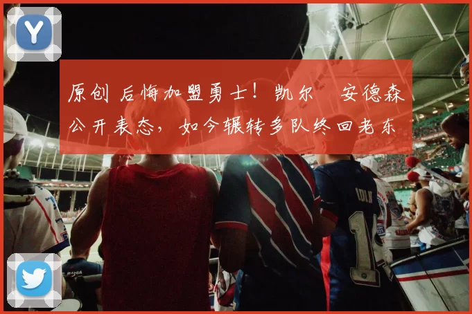 原创 后悔加盟勇士！凯尔・安德森公开表态，如今辗转多队终回老东家