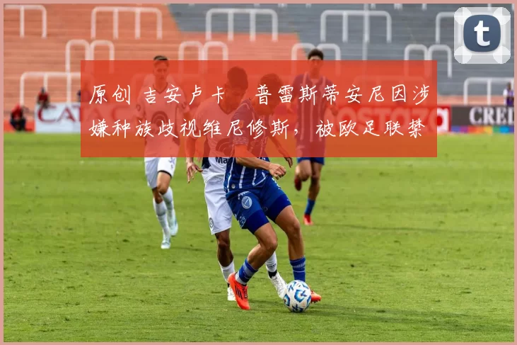 原创 吉安卢卡・普雷斯蒂安尼因涉嫌种族歧视维尼修斯，被欧足联禁赛