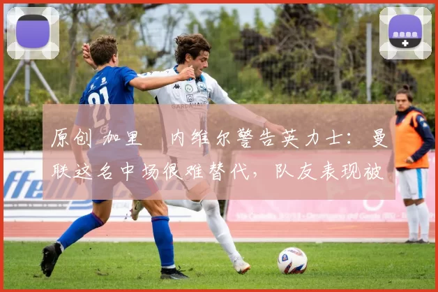 原创 加里・内维尔警告英力士：曼联这名中场很难替代，队友表现被赞 “离谱”