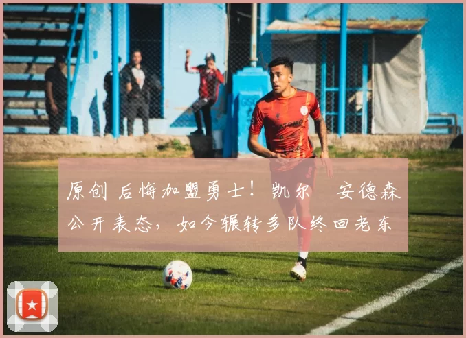 原创 后悔加盟勇士！凯尔・安德森公开表态，如今辗转多队终回老东家