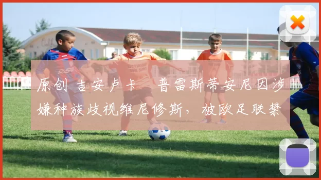 原创 吉安卢卡・普雷斯蒂安尼因涉嫌种族歧视维尼修斯，被欧足联禁赛