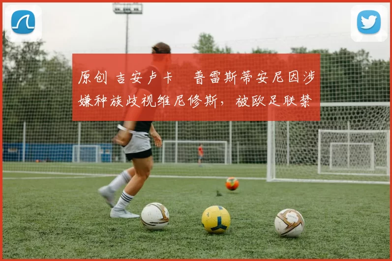 原创 吉安卢卡・普雷斯蒂安尼因涉嫌种族歧视维尼修斯，被欧足联禁赛