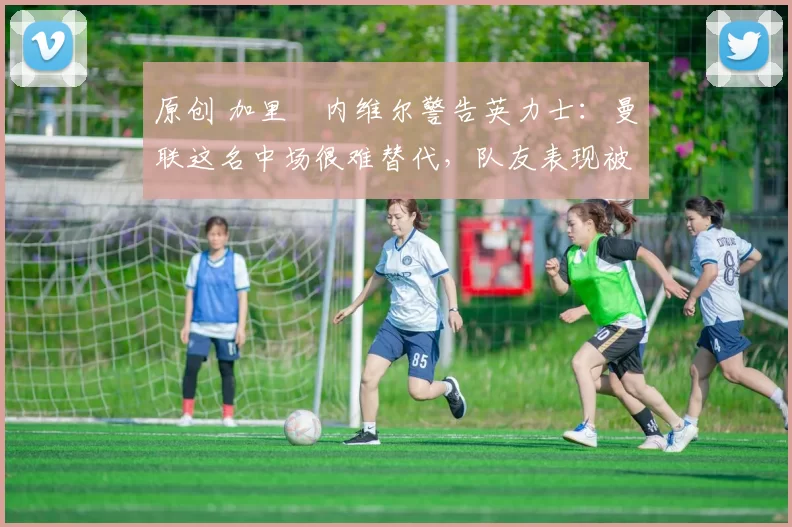 原创 加里・内维尔警告英力士：曼联这名中场很难替代，队友表现被赞 “离谱”