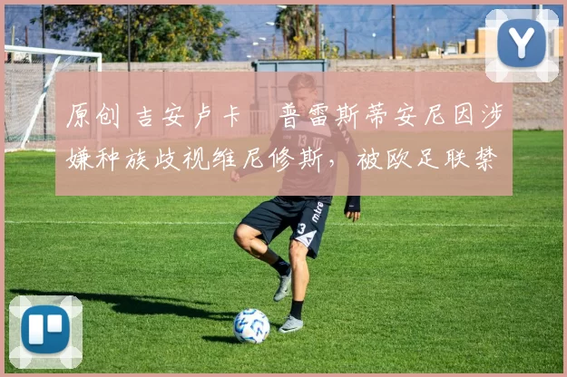 原创 吉安卢卡・普雷斯蒂安尼因涉嫌种族歧视维尼修斯,被欧足联禁赛