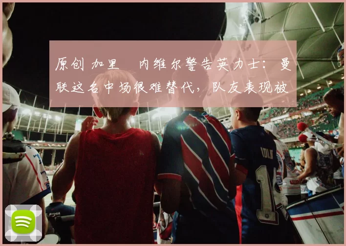 原创 加里・内维尔警告英力士：曼联这名中场很难替代，队友表现被赞 “离谱”