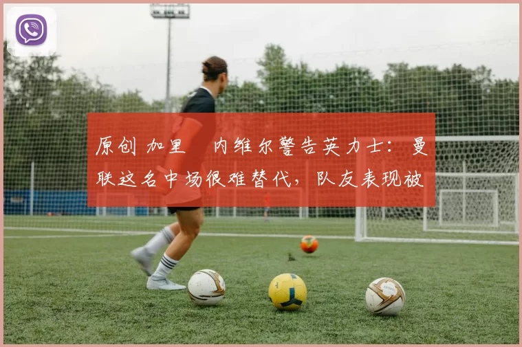 原创 加里・内维尔警告英力士:曼联这名中场很难替代,队友表现被赞 “离谱”