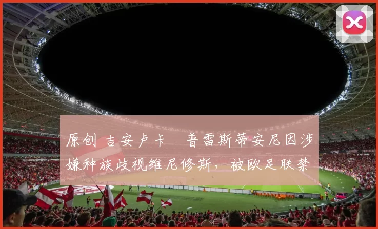 原创 吉安卢卡・普雷斯蒂安尼因涉嫌种族歧视维尼修斯，被欧足联禁赛