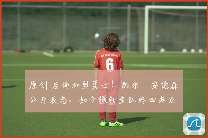 原创 后悔加盟勇士！凯尔・安德森公开表态，如今辗转多队终回老东家