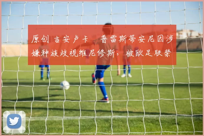 原创 吉安卢卡・普雷斯蒂安尼因涉嫌种族歧视维尼修斯,被欧足联禁赛