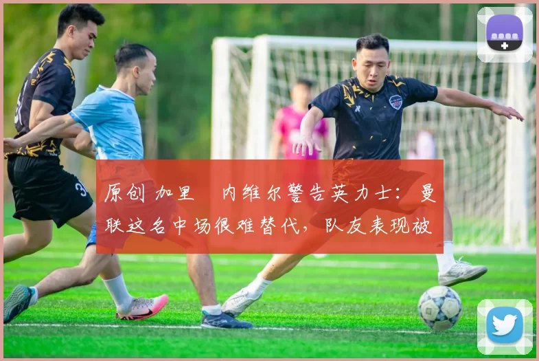 原创 加里・内维尔警告英力士：曼联这名中场很难替代，队友表现被赞 “离谱”