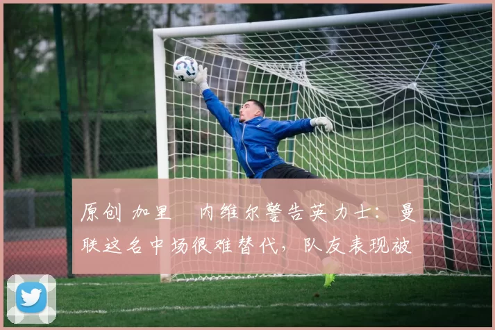 原创 加里・内维尔警告英力士:曼联这名中场很难替代,队友表现被赞 “离谱”