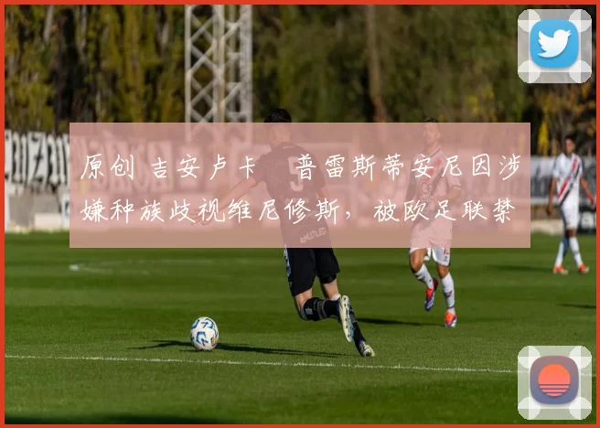 原创 吉安卢卡・普雷斯蒂安尼因涉嫌种族歧视维尼修斯，被欧足联禁赛