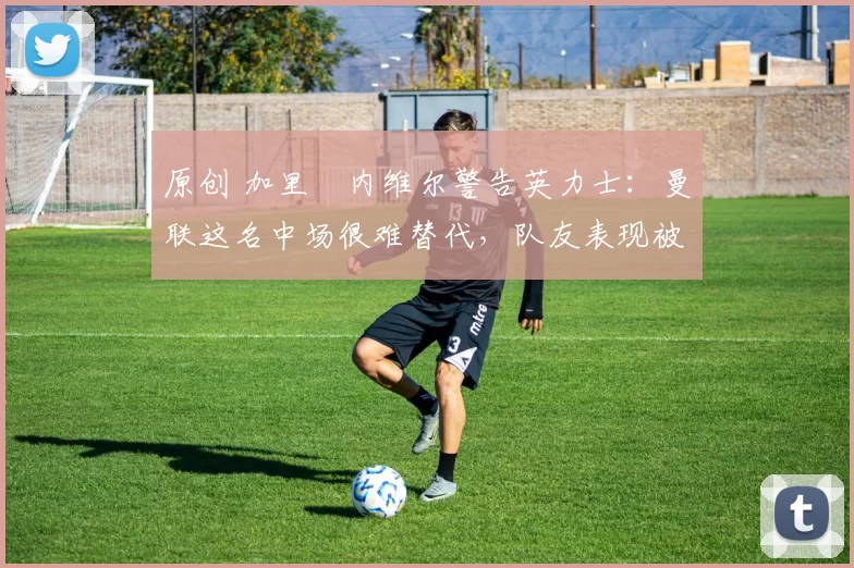 原创 加里・内维尔警告英力士：曼联这名中场很难替代，队友表现被赞 “离谱”