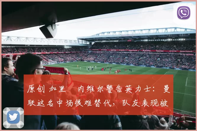 原创 加里・内维尔警告英力士：曼联这名中场很难替代，队友表现被赞 “离谱”