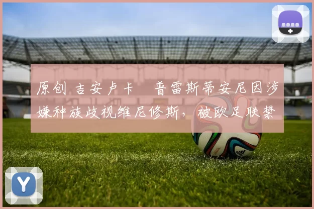 原创 吉安卢卡・普雷斯蒂安尼因涉嫌种族歧视维尼修斯，被欧足联禁赛