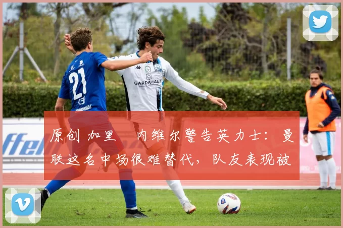 原创 加里・内维尔警告英力士：曼联这名中场很难替代，队友表现被赞 “离谱”