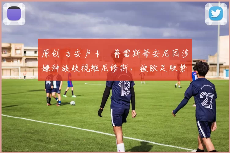 原创 吉安卢卡・普雷斯蒂安尼因涉嫌种族歧视维尼修斯，被欧足联禁赛