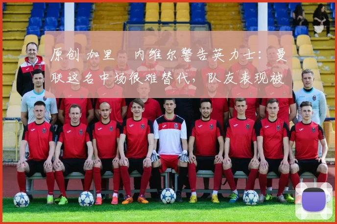 原创 加里・内维尔警告英力士：曼联这名中场很难替代，队友表现被赞 “离谱”