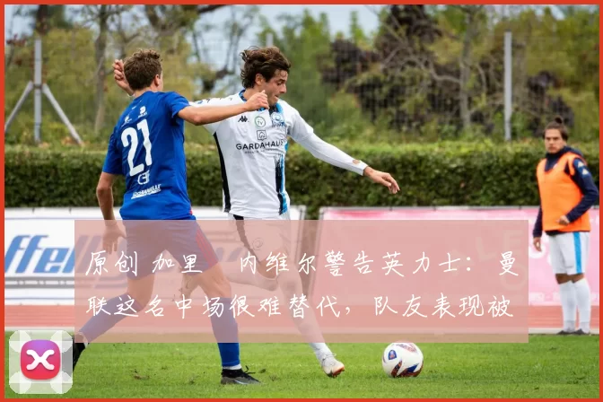 原创 加里・内维尔警告英力士：曼联这名中场很难替代，队友表现被赞 “离谱”