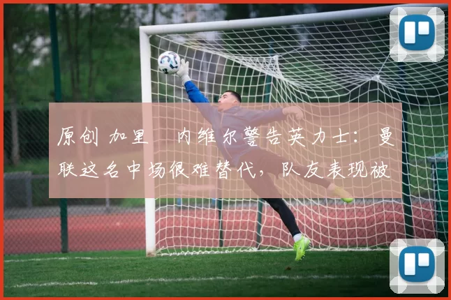 原创 加里・内维尔警告英力士:曼联这名中场很难替代,队友表现被赞 “离谱”