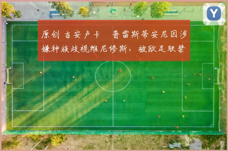 原创 吉安卢卡・普雷斯蒂安尼因涉嫌种族歧视维尼修斯，被欧足联禁赛