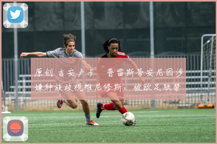 原创 吉安卢卡・普雷斯蒂安尼因涉嫌种族歧视维尼修斯，被欧足联禁赛