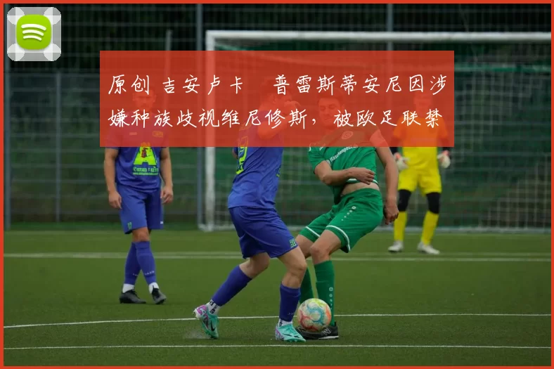 原创 吉安卢卡・普雷斯蒂安尼因涉嫌种族歧视维尼修斯,被欧足联禁赛