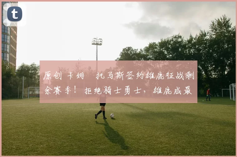 原创 卡姆・托马斯签约雄鹿征战剩余赛季！拒绝骑士勇士，雄鹿成最优选