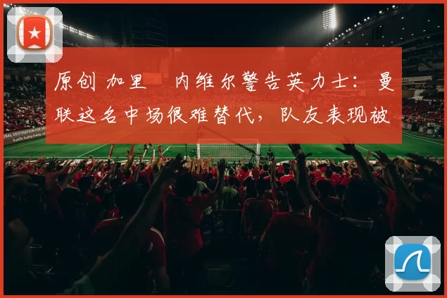 原创 加里・内维尔警告英力士:曼联这名中场很难替代,队友表现被赞 “离谱”