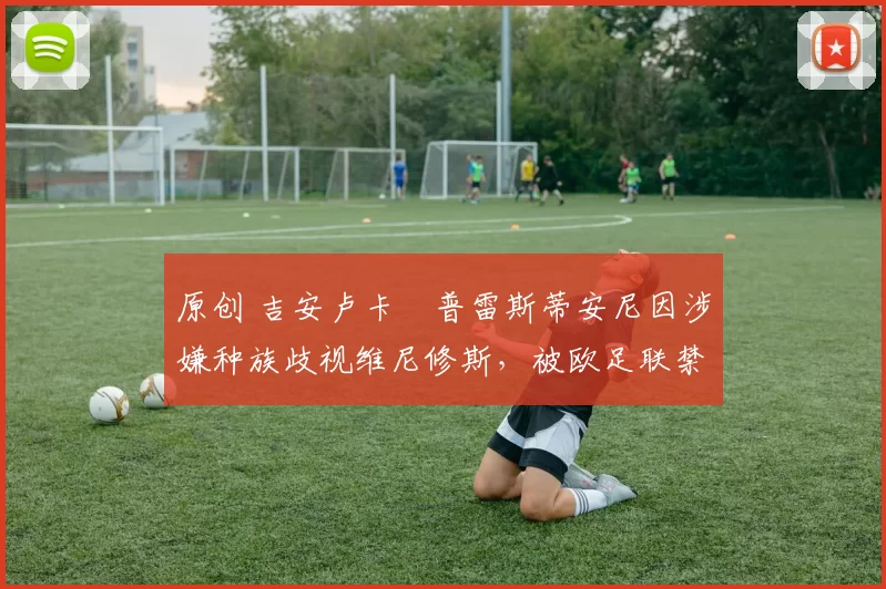 原创 吉安卢卡・普雷斯蒂安尼因涉嫌种族歧视维尼修斯，被欧足联禁赛