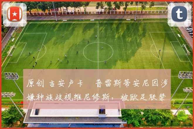 原创 吉安卢卡・普雷斯蒂安尼因涉嫌种族歧视维尼修斯，被欧足联禁赛