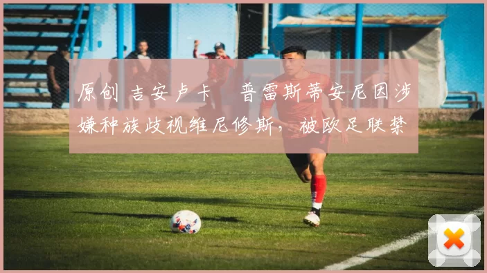 原创 吉安卢卡・普雷斯蒂安尼因涉嫌种族歧视维尼修斯，被欧足联禁赛