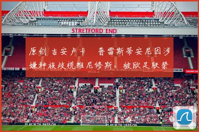 原创 吉安卢卡・普雷斯蒂安尼因涉嫌种族歧视维尼修斯,被欧足联禁赛