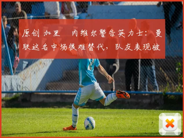 原创 加里・内维尔警告英力士:曼联这名中场很难替代,队友表现被赞 “离谱”