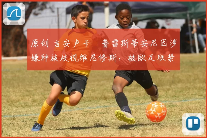 原创 吉安卢卡・普雷斯蒂安尼因涉嫌种族歧视维尼修斯，被欧足联禁赛