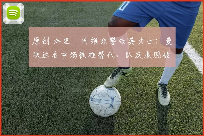 原创 加里・内维尔警告英力士:曼联这名中场很难替代,队友表现被赞 “离谱”